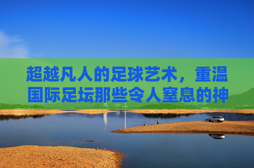 超越凡人的足球艺术,重温国际足坛那些令人窒息的神级进球