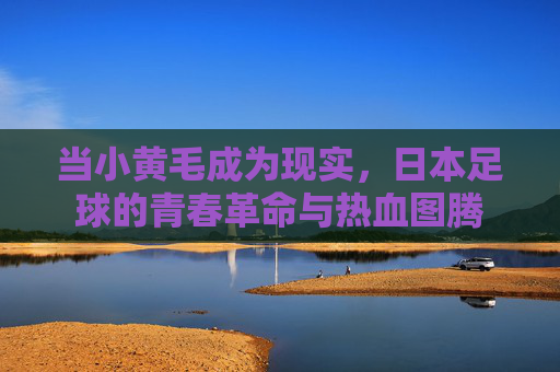 当小黄毛成为现实,日本足球的青春革命与热血图腾