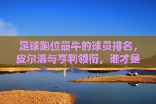 足球跑位最牛的球员排名,皮尔洛与亨利领衔,谁才是真正的无球之王?