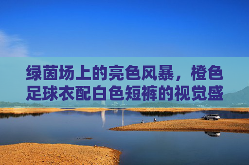 绿茵场上的亮色风暴,橙色足球衣配白色短裤的视觉盛宴
