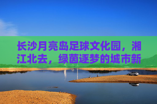长沙月亮岛足球文化园,湘江北去,绿茵逐梦的城市新地标