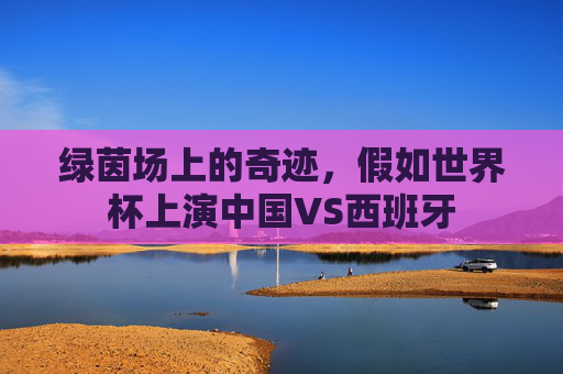 绿茵场上的奇迹,假如世界杯上演中国VS西班牙