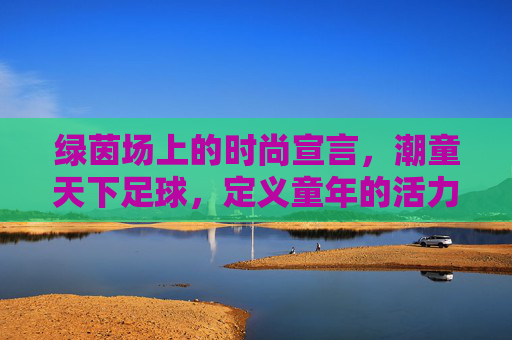绿茵场上的时尚宣言，潮童天下足球，定义童年的活力与潮流