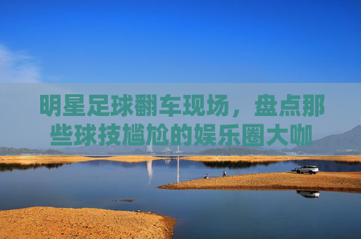 明星足球翻车现场，盘点那些球技尴尬的娱乐圈大咖
