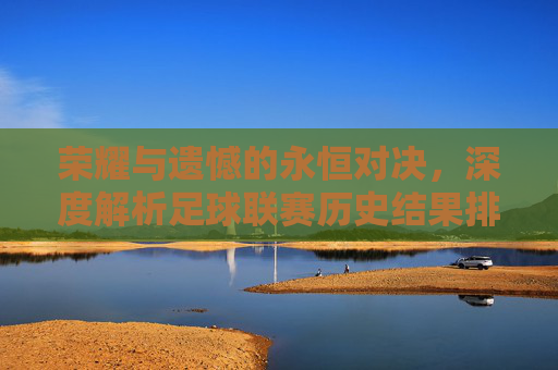 荣耀与遗憾的永恒对决，深度解析足球联赛历史结果排名