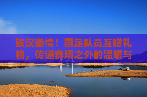 铁汉柔情!国足队员互赠礼物,传递赛场之外的温暖与情谊