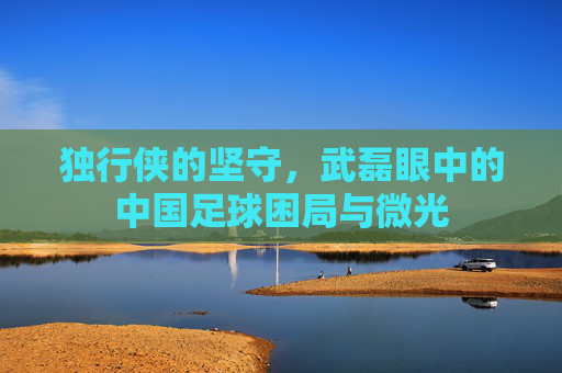 独行侠的坚守，武磊眼中的中国足球困局与微光