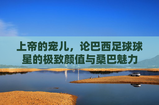 上帝的宠儿,论巴西足球球星的极致颜值与桑巴魅力