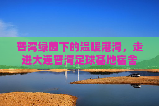 普湾绿茵下的温暖港湾,走进大连普湾足球基地宿舍