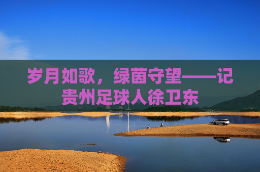岁月如歌,绿茵守望——记贵州足球人徐卫东