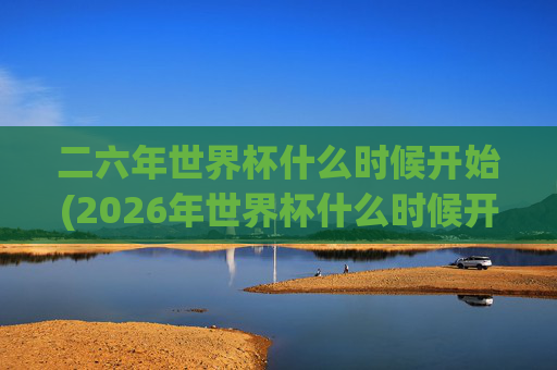 二六年世界杯什么时候开始(2026年世界杯什么时候开始)