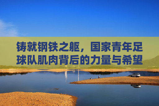 铸就钢铁之躯,国家青年足球队肌肉背后的力量与希望