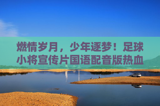 燃情岁月，少年逐梦！足球小将宣传片国语配音版热血回归