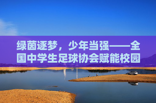 绿茵逐梦，少年当强——全国中学生足球协会赋能校园足球高质量发展