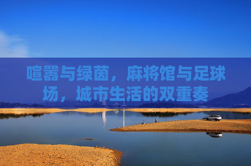 喧嚣与绿茵,麻将馆与足球场,城市生活的双重奏
