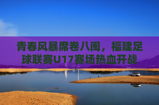青春风暴席卷八闽，福建足球联赛U17赛场热血开战