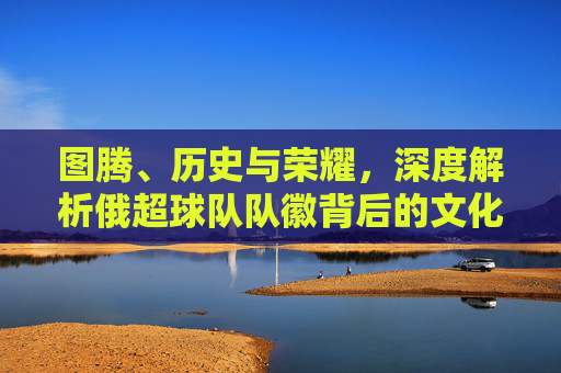 图腾、历史与荣耀，深度解析俄超球队队徽背后的文化符号