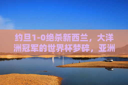 约旦1-0绝杀新西兰，大洋洲冠军的世界杯梦碎，亚洲劲旅昂首晋级