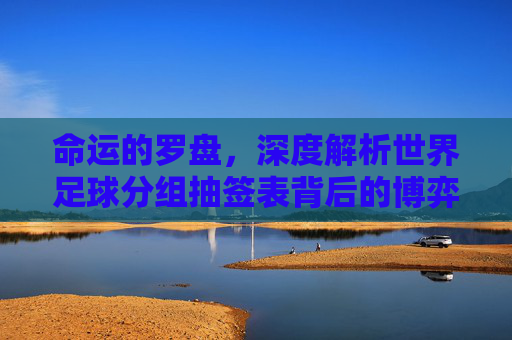 命运的罗盘,深度解析世界足球分组抽签表背后的博弈与期待
