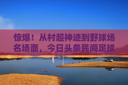 惊爆！从村超神迹到野球场名场面，今日头条民间足球新闻里的中国足球魂