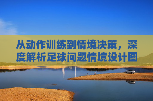 从动作训练到情境决策,深度解析足球问题情境设计图的教学价值