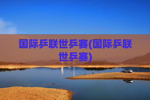 国际乒联世乒赛(国际乒联世乒赛)