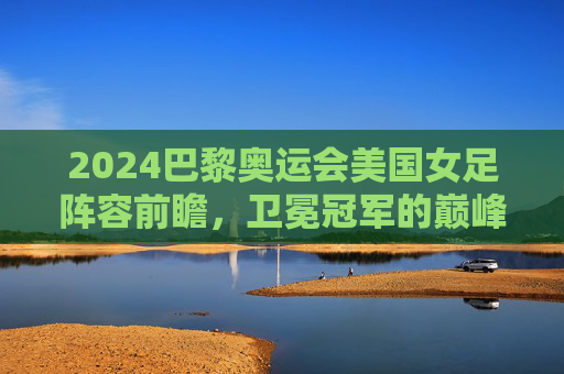 2024巴黎奥运会美国女足阵容前瞻，卫冕冠军的巅峰对决与青春风暴