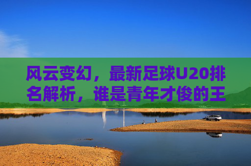 风云变幻，最新足球U20排名解析，谁是青年才俊的王者？