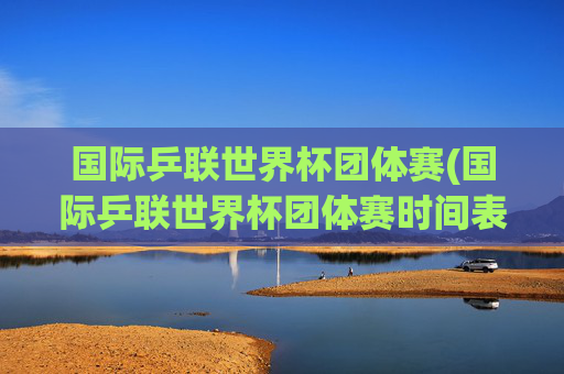 国际乒联世界杯团体赛(国际乒联世界杯团体赛时间表)