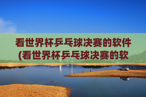看世界杯乒乓球决赛的软件(看世界杯乒乓球决赛的软件叫什么)