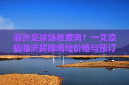 临沂足球场收费吗?一文读懂临沂踢球场地价格与预订攻略