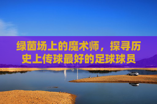绿茵场上的魔术师，探寻历史上传球最好的足球球员