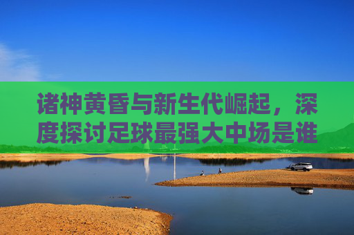 诸神黄昏与新生代崛起，深度探讨足球最强大中场是谁