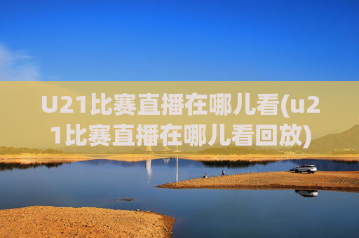U21比赛直播在哪儿看(u21比赛直播在哪儿看回放)