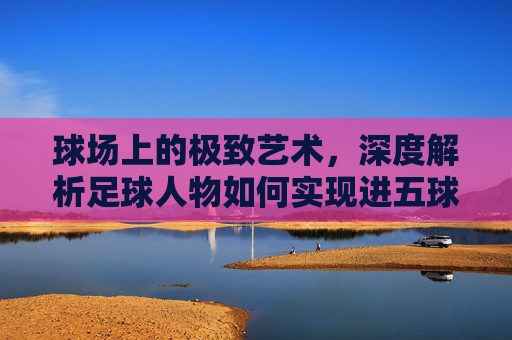 球场上的极致艺术，深度解析足球人物如何实现进五球的王者技巧