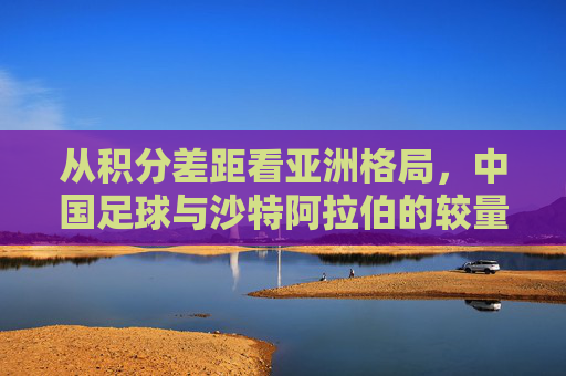 从积分差距看亚洲格局，中国足球与沙特阿拉伯的较量
