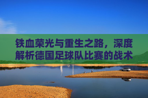 铁血荣光与重生之路，深度解析德国足球队比赛的战术变革与未来展望