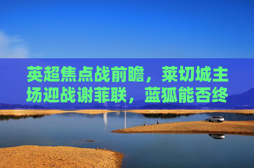 英超焦点战前瞻,莱切城主场迎战谢菲联,蓝狐能否终结连败?