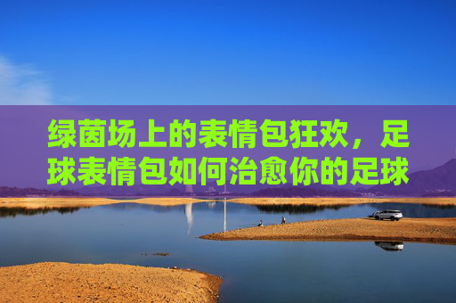 绿茵场上的表情包狂欢,足球表情包如何治愈你的足球魂