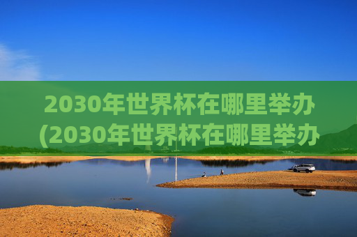 2030年世界杯在哪里举办(2030年世界杯在哪里举办)