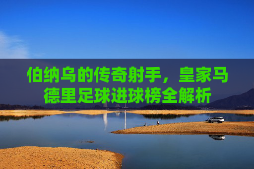 伯纳乌的传奇射手，皇家马德里足球进球榜全解析