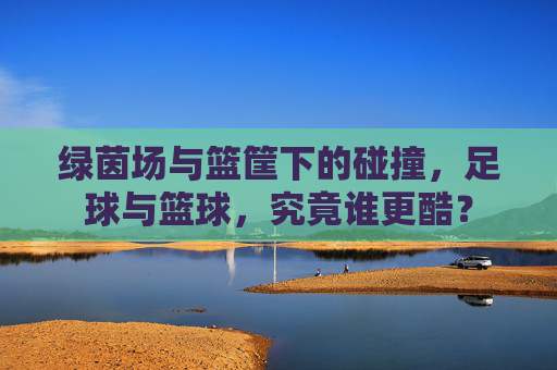绿茵场与篮筐下的碰撞，足球与篮球，究竟谁更酷？