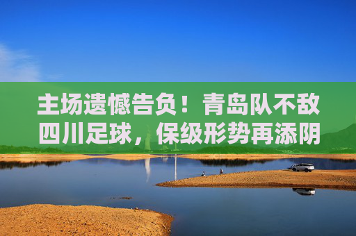 主场遗憾告负！青岛队不敌四川足球，保级形势再添阴霾
