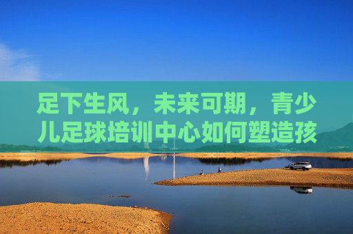 足下生风,未来可期,青少儿足球培训中心如何塑造孩子的健康人格与团队精神