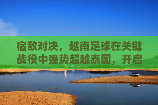 宿敌对决，越南足球在关键战役中强势超越泰国，开启新篇章