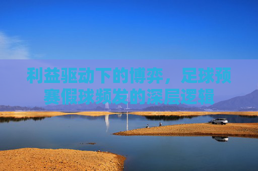 利益驱动下的博弈，足球预赛假球频发的深层逻辑