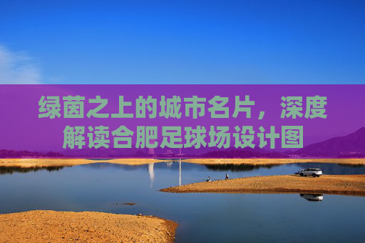 绿茵之上的城市名片，深度解读合肥足球场设计图