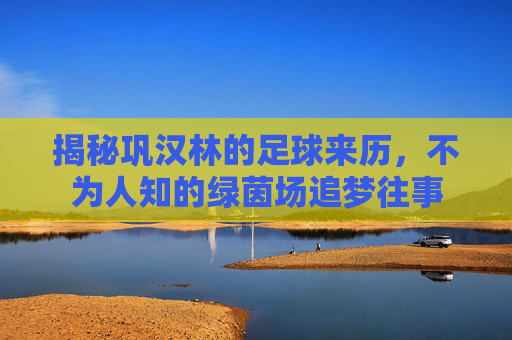 揭秘巩汉林的足球来历，不为人知的绿茵场追梦往事
