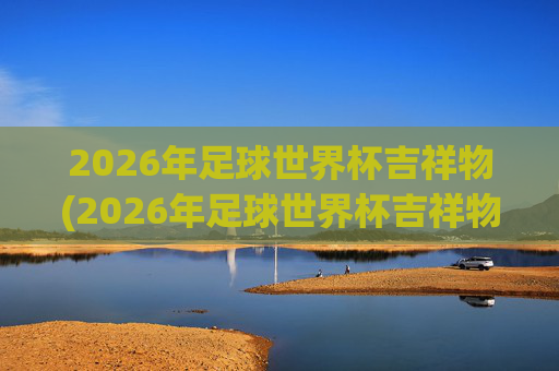 2026年足球世界杯吉祥物(2026年足球世界杯吉祥物图片)