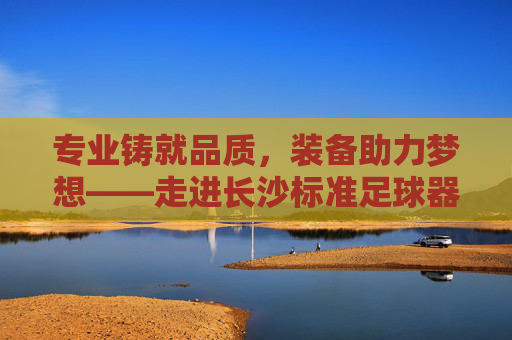 专业铸就品质，装备助力梦想——走进长沙标准足球器材店